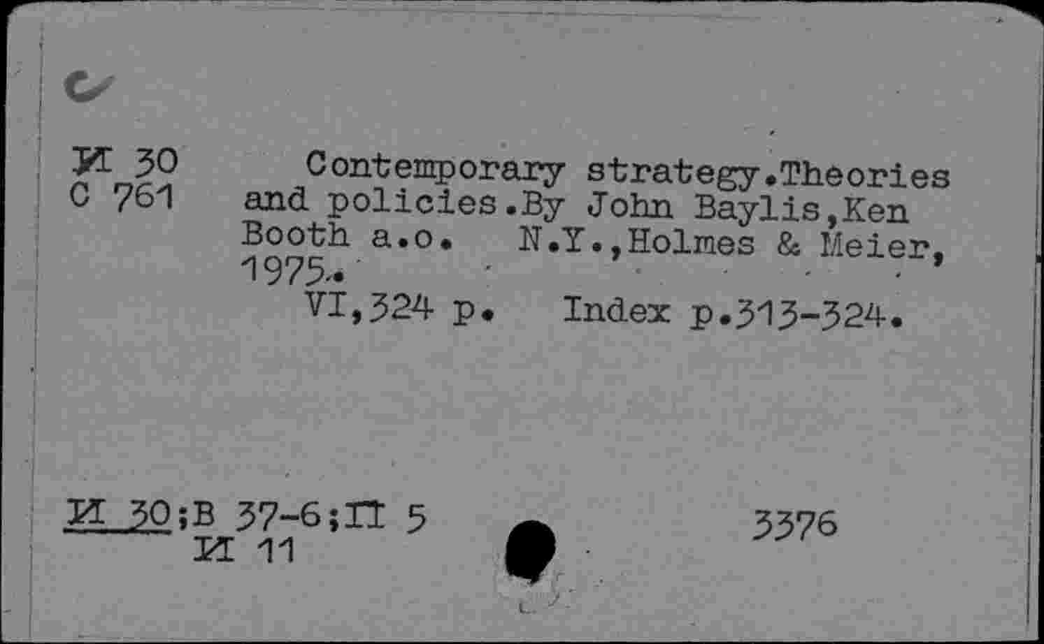 ﻿3Æ 30
G 761
Contemporary strategy.Theories and policies.By John Baylis,Ken
a*°*	N.Y.,Holmes & Meier,
VI,324 p* Index p.313-324.
H 30îB 37-6;U 5 PE 11
3376